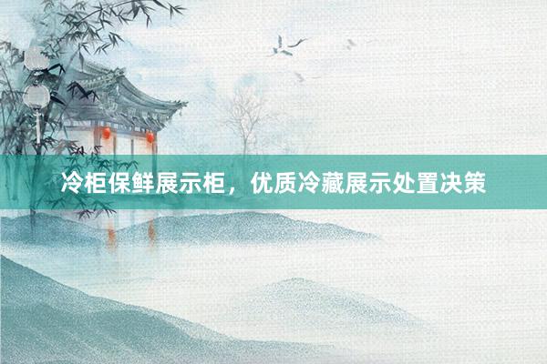冷柜保鲜展示柜，优质冷藏展示处置决策