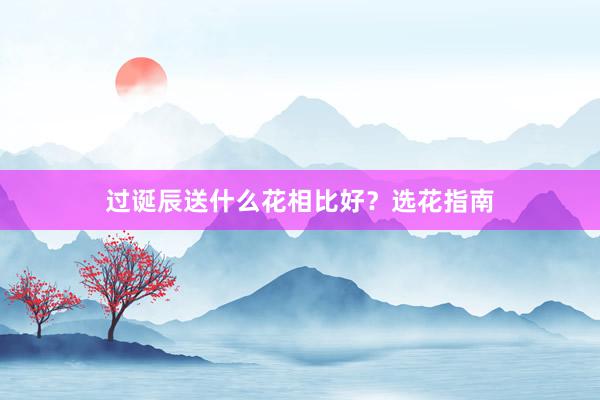 过诞辰送什么花相比好？选花指南