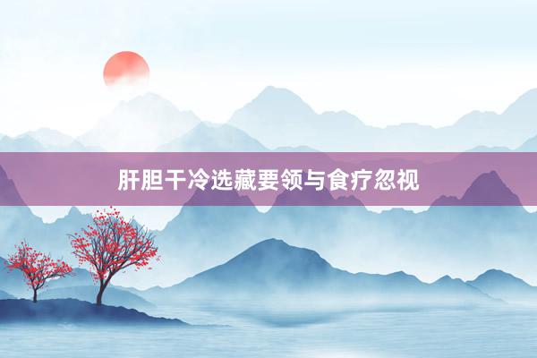 肝胆干冷选藏要领与食疗忽视