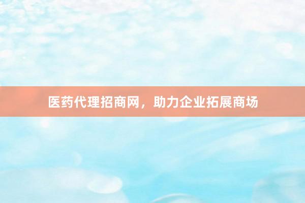 医药代理招商网，助力企业拓展商场