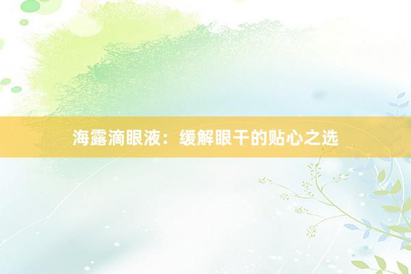 海露滴眼液：缓解眼干的贴心之选