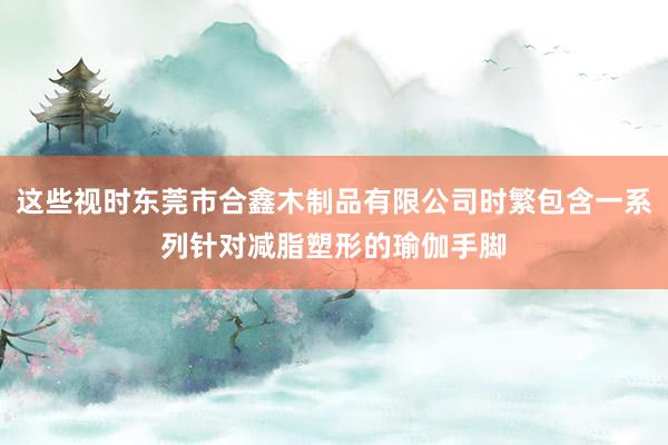 这些视时东莞市合鑫木制品有限公司时繁包含一系列针对减脂塑形的瑜伽手脚