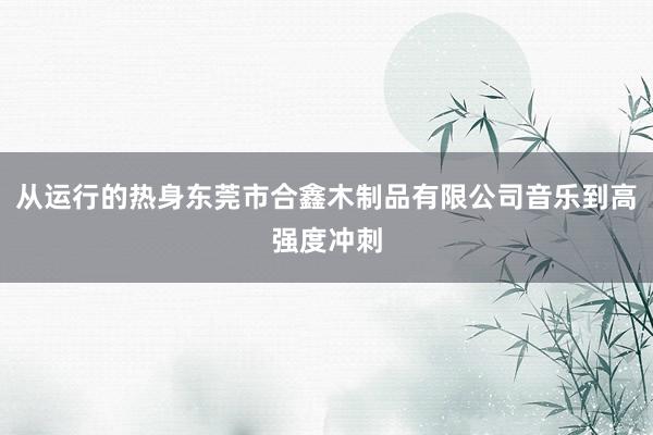 从运行的热身东莞市合鑫木制品有限公司音乐到高强度冲刺