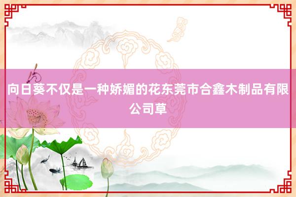 向日葵不仅是一种娇媚的花东莞市合鑫木制品有限公司草