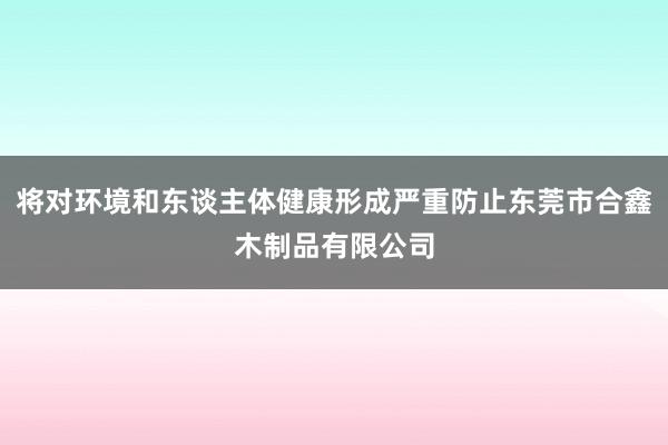 将对环境和东谈主体健康形成严重防止东莞市合鑫木制品有限公司